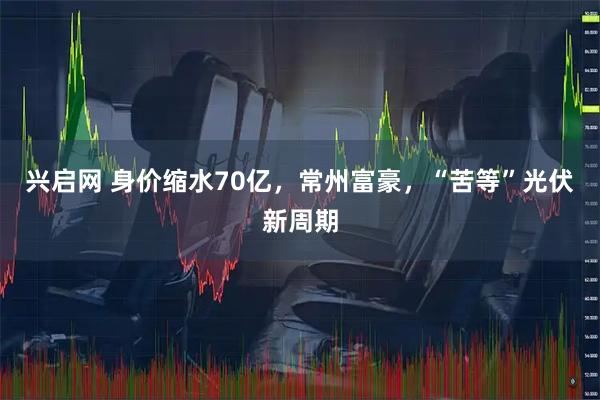 兴启网 身价缩水70亿，常州富豪，“苦等”光伏新周期