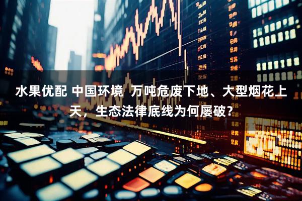 水果优配 中国环境  万吨危废下地、大型烟花上天，生态法律底线为何屡破？