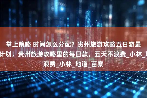 掌上策略 时间怎么分配?贵州旅游攻略五日游最佳路线附计划,贵州旅游攻略里的每日款,五天不浪费_小林_地道_苗寨