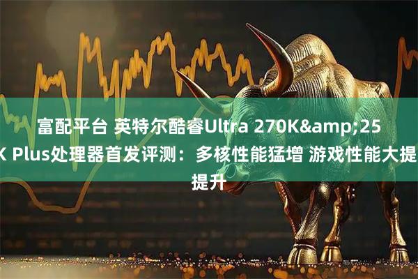 富配平台 英特尔酷睿Ultra 270K&250K Plus处理器首发评测：多核性能猛增 游戏性能大提升