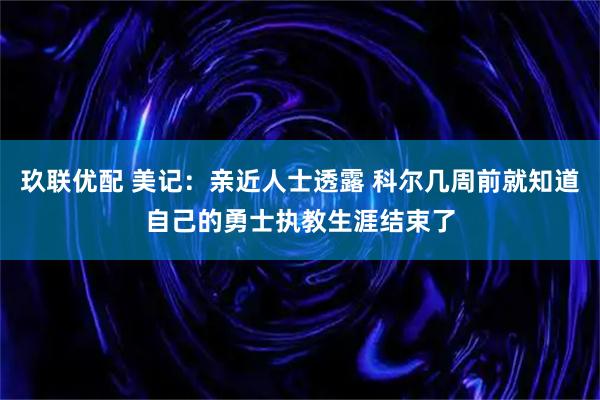 玖联优配 美记：亲近人士透露 科尔几周前就知道自己的勇士执教生涯结束了