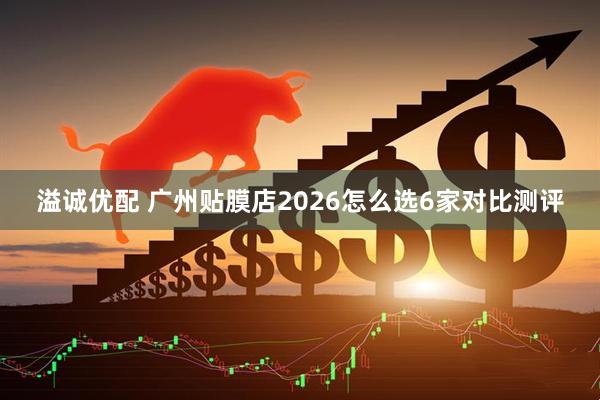 溢诚优配 广州贴膜店2026怎么选6家对比测评