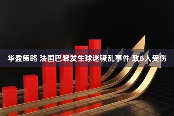 华盈策略 法国巴黎发生球迷骚乱事件 致6人受伤