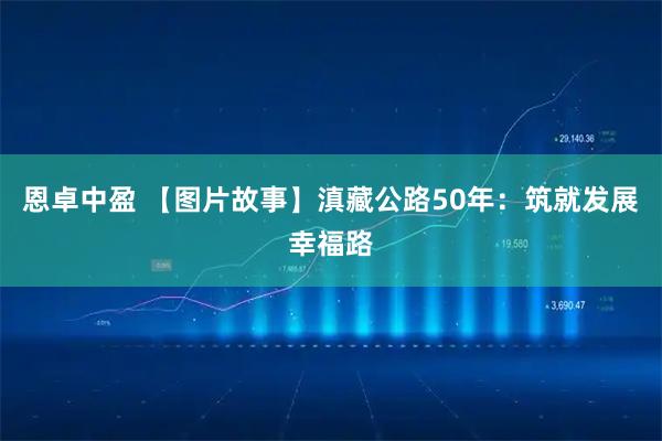 恩卓中盈 【图片故事】滇藏公路50年：筑就发展幸福路