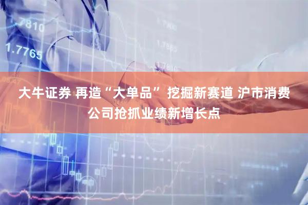 大牛证券 再造“大单品” 挖掘新赛道 沪市消费公司抢抓业绩新增长点