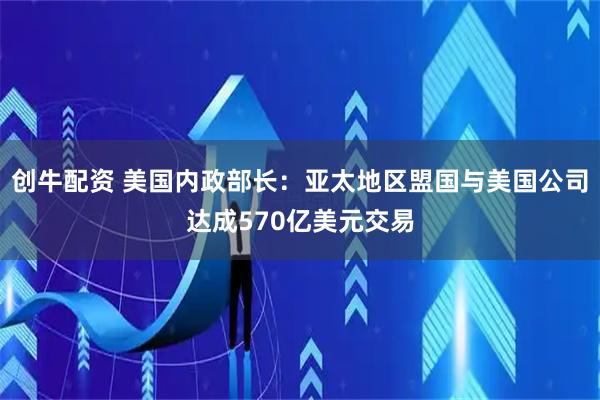 创牛配资 美国内政部长:亚太地区盟国与美国公司达成570亿美元交易