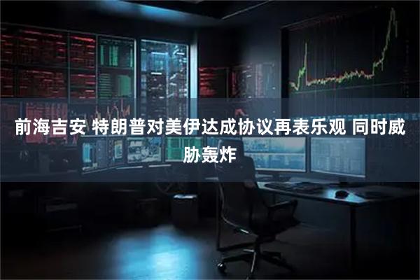 前海吉安 特朗普对美伊达成协议再表乐观 同时威胁轰炸