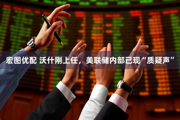 宏图优配 沃什刚上任，美联储内部已现“质疑声”