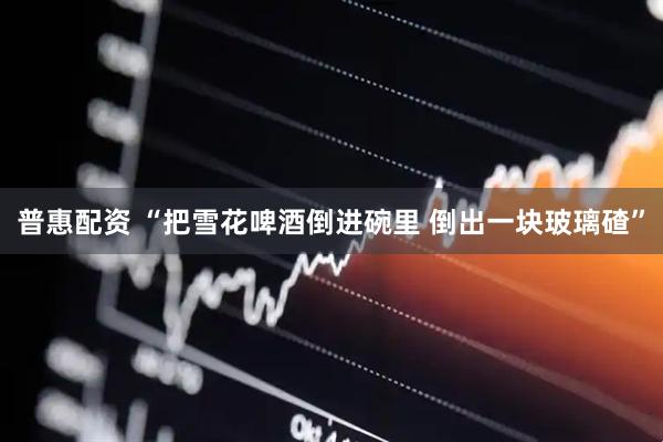 普惠配资 “把雪花啤酒倒进碗里 倒出一块玻璃碴”