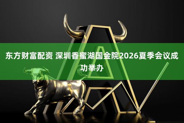 东方财富配资 深圳香蜜湖国金院2026夏季会议成功举办