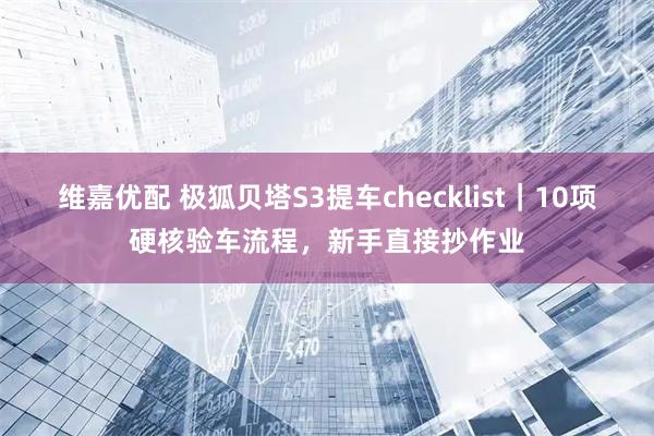 维嘉优配 极狐贝塔S3提车checklist｜10项硬核验车流程，新手直接抄作业