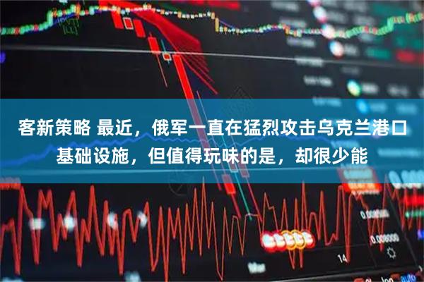 客新策略 最近，俄军一直在猛烈攻击乌克兰港口基础设施，但值得玩味的是，却很少能