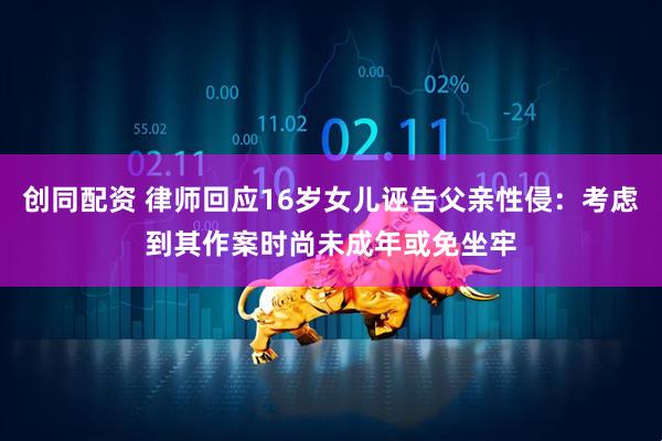 创同配资 律师回应16岁女儿诬告父亲性侵：考虑到其作案时尚未成年或免坐牢