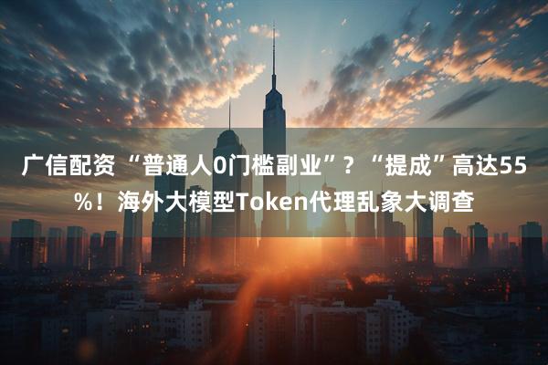广信配资 “普通人0门槛副业”?“提成”高达55%!海外大模型Token代理乱象大调查