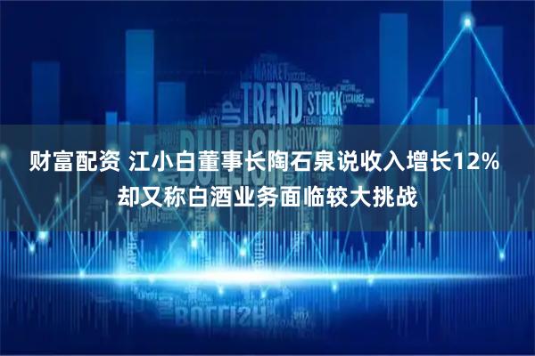 财富配资 江小白董事长陶石泉说收入增长12% 却又称白酒业务面临较大挑战