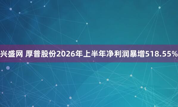 兴盛网 厚普股份2026年上半年净利润暴增518.55%