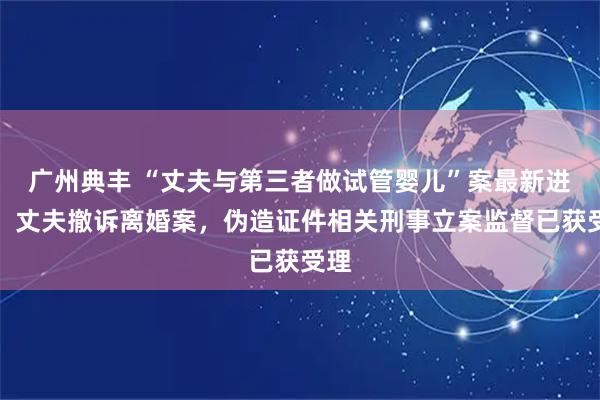 广州典丰 “丈夫与第三者做试管婴儿”案最新进展：丈夫撤诉离婚案，伪造证件相关刑事立案监督已获受理