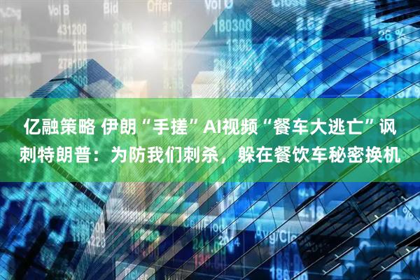 亿融策略 伊朗“手搓”AI视频“餐车大逃亡”讽刺特朗普：为防我们刺杀，躲在餐饮车秘密换机