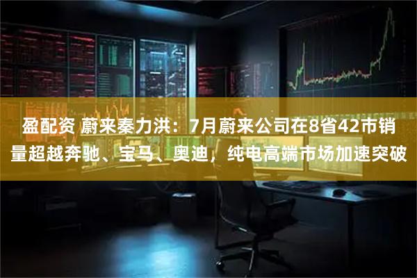 盈配资 蔚来秦力洪：7月蔚来公司在8省42市销量超越奔驰、宝马、奥迪，纯电高端市场加速突破