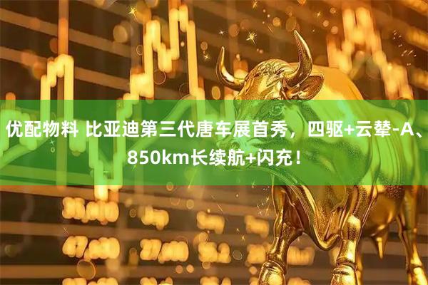 优配物料 比亚迪第三代唐车展首秀，四驱+云辇-A、850km长续航+闪充！