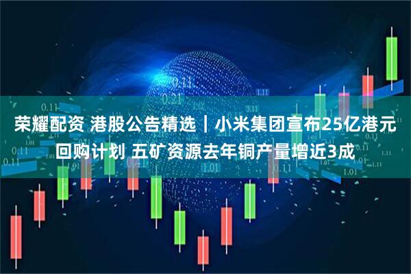 荣耀配资 港股公告精选｜小米集团宣布25亿港元回购计划 五矿资源去年铜产量增近3成